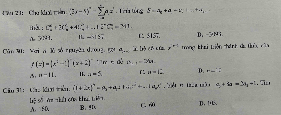 Cho khai triển: (3x-5)^n=sumlimits _(i=0)^na_ix^i. Tính tổng S=a_0+a_1+a_2+...+a_n-1. 
Biết : C_n^(0+2C_n^1+4C_n^2+...+2^n)C_n^(n=243.
A. 3093. B. -3157. C. 3157. D. -3093.
Câu 30: Với n là số nguyên dương, gọi a_3n-3) là hệ shat ociax^(3n-3) trong khai triển thành đa thức của
f(x)=(x^2+1)^n(x+2)^n. Tìm n đề a_3n-3=26n.
A. n=11. B. n=5. C. n=12. D. n=10
Câu 31: Cho khai triển: (1+2x)^n=a_0+a_1x+a_2x^2+...+a_nx^n , biết n thỏa mãn a_0+8a_1=2a_2+1. Tìm
hệ số lớn nhất của khai triển.
A. 160. B. 80. C. 60. D. 105.