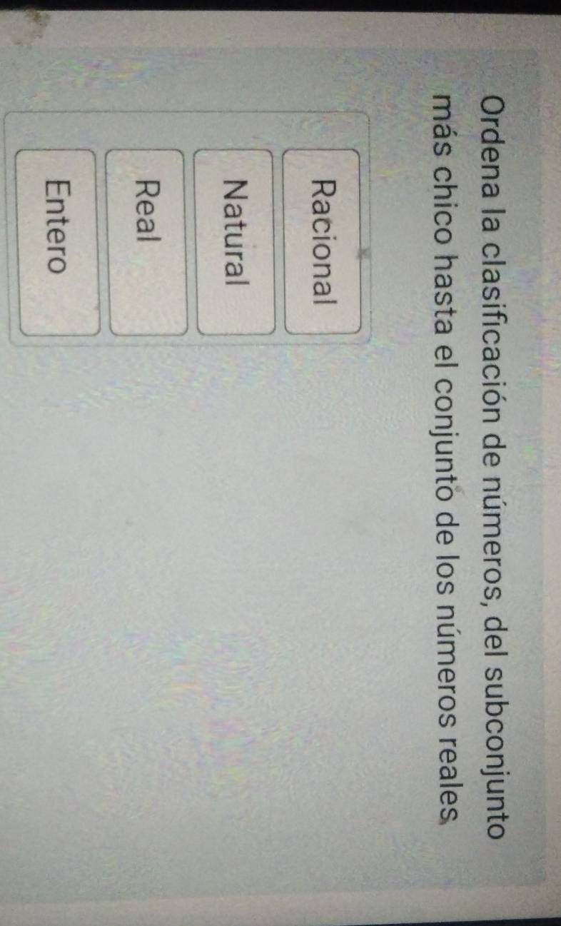 Ordena la clasificación de números, del subconjunto
más chico hasta el conjunto de los números reales
Racional
Natural
Real
Entero