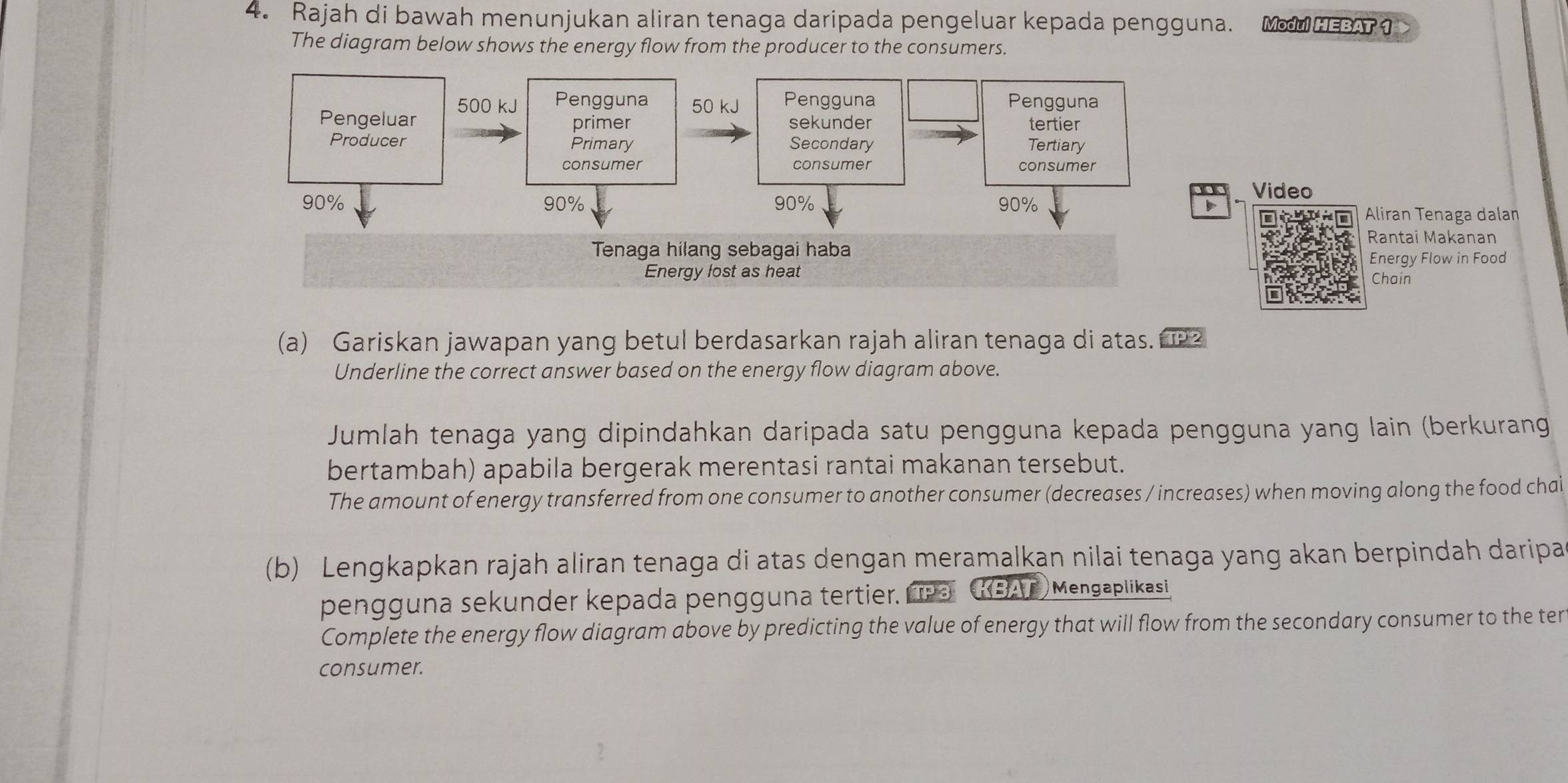 Rajah di bawah menunjukan aliran tenaga daripada pengeluar kepada pengguna. MH 
The diagram below shows the energy flow from the producer to the consumers. 
Video 
Aliran Tenaga dalan 
Rantai Makanan 
Energy Flow in Food 
Chain 
(a) Gariskan jawapan yang betul berdasarkan rajah aliran tenaga di atas. 2 
Underline the correct answer based on the energy flow diagram above. 
Jumlah tenaga yang dipindahkan daripada satu pengguna kepada pengguna yang lain (berkurang 
bertambah) apabila bergerak merentasi rantai makanan tersebut. 
The amount of energy transferred from one consumer to another consumer (decreases / increases) when moving along the food chai 
(b) Lengkapkan rajah aliran tenaga di atas dengan meramalkan nilai tenaga yang akan berpindah daripa 
pengguna sekunder kepada pengguna tertier. KBAT) Mengaplikasi 
Complete the energy flow diagram above by predicting the value of energy that will flow from the secondary consumer to the ter 
consumer.