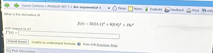 Course Contents » PROBLEM SET 7 » der-exponential-1 Timer Notes Evaluate Feedback Print Infa 
What is the derivative of
f(x)=21(11.1)^x+6(0.6)^x+19e^x
with respect to x?
f'(x)=□
Submit Answer Unable to understand formula. Tries 0/8 Previous Tries 
Post Discussion