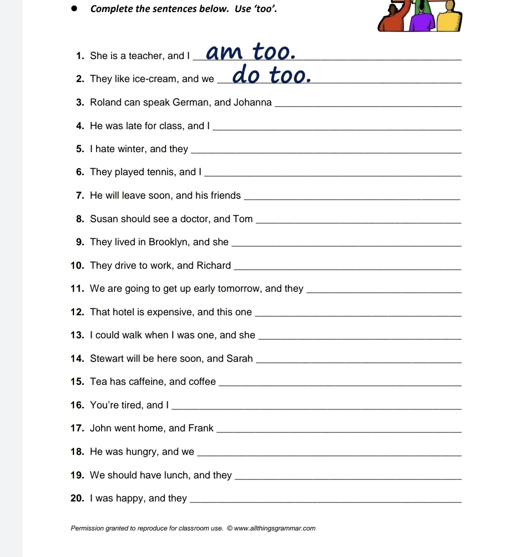 Complete the sentences below. Use ‘too’. 
1. She is a teacher, and I_ 
2. They like ice-cream, and we_ d o t o 
3. Roland can speak German, and Johanna_ 
4. He was late for class, and I_ 
5. I hate winter, and they_ 
6. They played tennis, and I_ 
7. He will leave soon, and his friends_ 
8. Susan should see a doctor, and Tom_ 
9. They lived in Brooklyn, and she_ 
10. They drive to work, and Richard_ 
11. We are going to get up early tomorrow, and they_ 
12. That hotel is expensive, and this one_ 
13. I could walk when I was one, and she_ 
14. Stewart will be here soon, and Sarah_ 
15. Tea has caffeine, and coffee_ 
16. You're tired, and I_ 
17. John went home, and Frank_ 
18. He was hungry, and we_ 
19. We should have lunch, and they_ 
20. I was happy, and they_ 
Permission granted to reproduce for classroom use. © www.allthingsgrammar.com