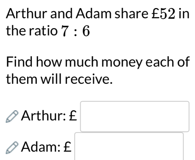 Arthur and Adam share £52 in 
the ratio 7:6
Find how much money each of 
them will receive. 
Arthur: £
Adam: £