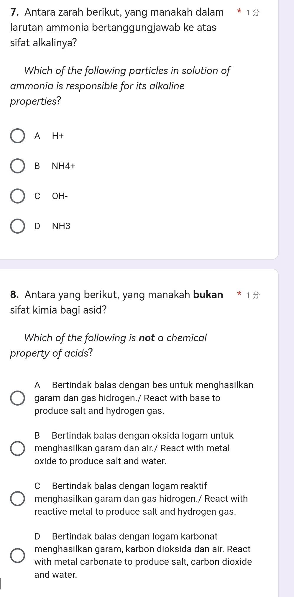 Antara zarah berikut, yang manakah dalam
larutan ammonia bertanggungjawab ke atas
sifat alkalinya?
Which of the following particles in solution of
ammonia is responsible for its alkaline
properties?
A H+
B NH4+
C OH-
D NH3
8. Antara yang berikut, yang manakah bukan * 1 
sifat kimia bagi asid?
Which of the following is not a chemical
property of acids?
A Bertindak balas dengan bes untuk menghasilkan
garam dan gas hidrogen./ React with base to
produce salt and hydrogen gas.
B Bertindak balas dengan oksida logam untuk
menghasilkan garam dan air./ React with metal
oxide to produce salt and water.
C Bertindak balas dengan logam reaktif
menghasilkan garam dan gas hidrogen./ React with
reactive metal to produce salt and hydrogen gas.
D Bertindak balas dengan logam karbonat
menghasilkan garam, karbon dioksida dan air. React
with metal carbonate to produce salt, carbon dioxide
and water.