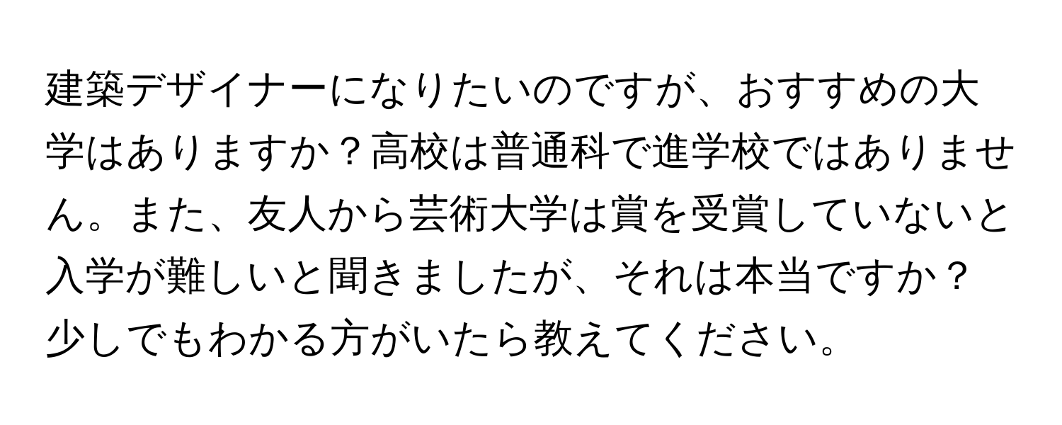 建築デザイナーになりたいのですが、おすすめの大学はありますか？高校は普通科で進学校ではありません。また、友人から芸術大学は賞を受賞していないと入学が難しいと聞きましたが、それは本当ですか？少しでもわかる方がいたら教えてください。