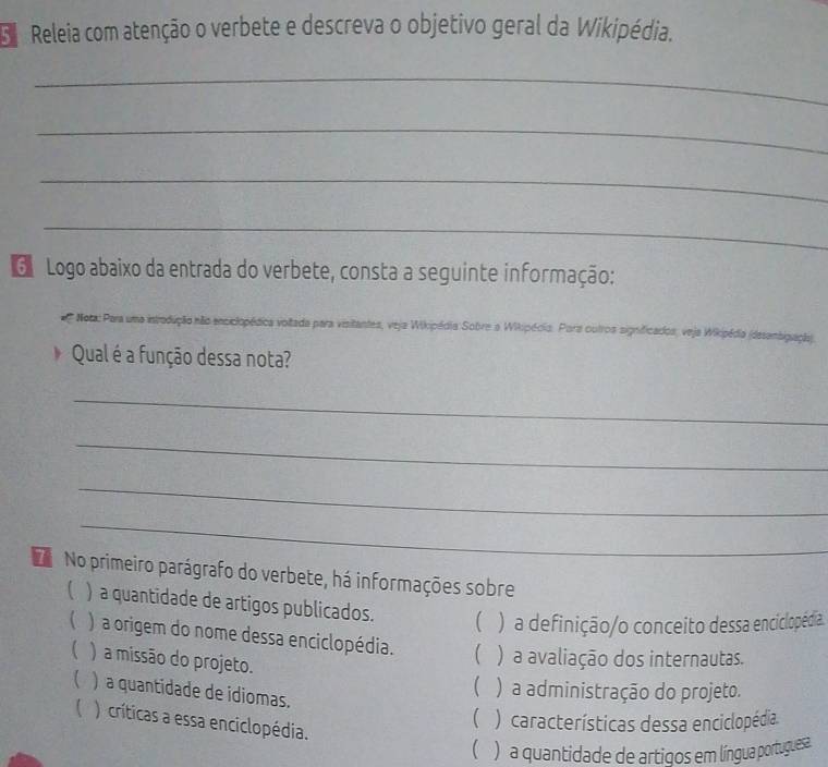 Releia com atenção o verbete e descreva o objetivo geral da Wikipédia.
_
_
_
_
G Logo abaixo da entrada do verbete, consta a seguinte informação:
Nota: Para uma introdução não enciclopédica voltada para visitantes, veja Wikipédia Sobre a Wikipédia. Para outros significados, veja Wikipédia (desensigação).
b Qual é a função dessa nota?
_
_
_
_
No primeiro parágrafo do verbete, há informações sobre
C ) a quantidade de artigos publicados. ( ) a definição/o conceito dessa enciclopédia.
 ) a origem do nome dessa enciclopédia. ( ) a avaliação dos internautas.
) a missão do projeto.
( ) a administração do projeto.
 ) a quantidade de idiomas.
( ) características dessa enciclopédia.
( ) críticas a essa enciclopédia.
 ) a quantidade de artigos em língua portuguesa.