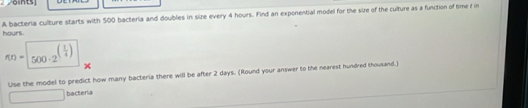 2öints] 
A bacteria culture starts with 500 bacteria and doubles in size every 4 hours. Find an exponential model for the size of the culture as a function of time f in
hours
f(t)=500· 2^((frac 1)4)
Use the model to predict how many bacteria there will be after 2 days. (Round your answer to the nearest hundred thousand.)
x= □ /□   bacteria