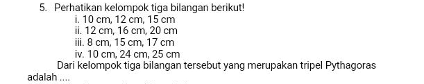 Perhatikan kelompok tiga bilangan berikut! 
i. 10 cm, 12 cm, 15 cm
ii. 12 cm, 16 cm, 20 cm
iii. 8 cm, 15 cm, 17 cm
iv. 10 cm, 24 cm, 25 cm
Dari kelompok tiga bilangan tersebut yang merupakan tripel Pythagoras 
adalah ....