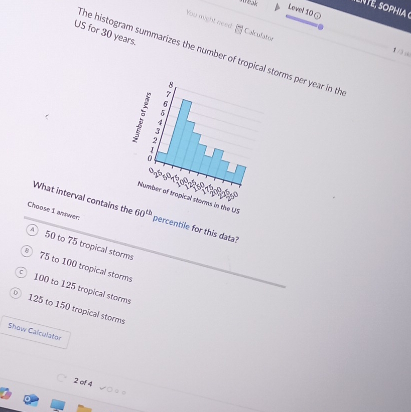 streak
L n te s o p h ia 
Level 10
You might need Calculator
US for 30 years.
The histogram summarizes the number of tropical storms per year in th
1 /3 sk
8
7
6
5
4
3
2
1
0
Oº. 50 a 0 5
a
1 7
Number of tropical storms in the US
Choose 1 answer:
What interval contains the 60^(th) percentile for this data?
50 to 75 tropical storms
B 75 to 100 tropical storms
C 100 to 125 tropical storms
D 125 to 150 tropical storms
Show Calculator
2 of 4