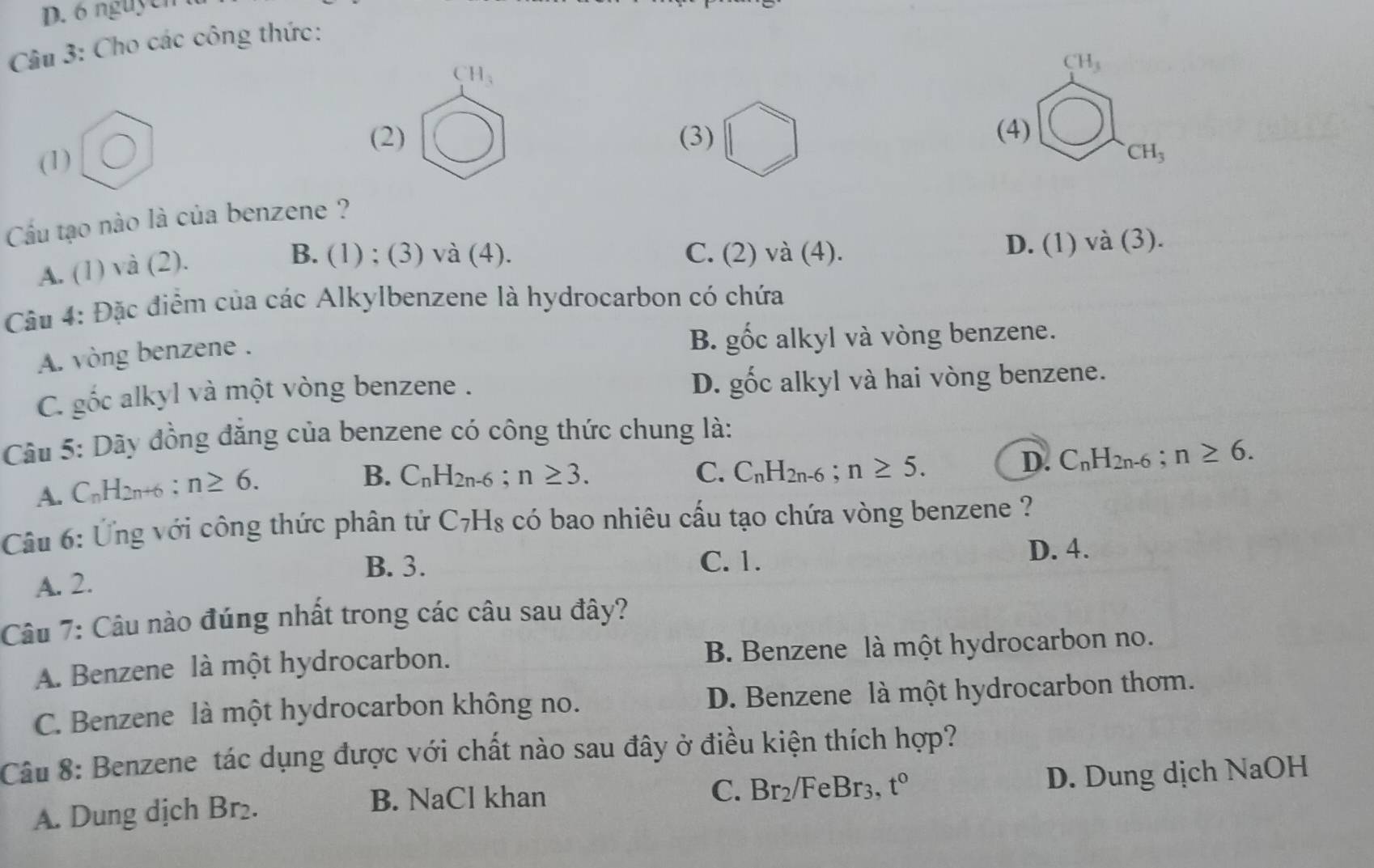 nguyễn
Câu 3: Cho các công thức:
CH_3
CH_3
(2) (3) (4) CH_3 □°
(1)
Cầu tạo nào là của benzene ?
A. (1) và (2).
B. (1) ; (3) và (4). C. (2)va(4). D. (1) va(3)
Câu 4: Đặc điểm của các Alkylbenzene là hydrocarbon có chứa
A. vòng benzene .
B. ghat Oc alkyl và vòng benzene.
C. gốc alkyl và một vòng benzene . D. gốc alkyl và hai vòng benzene.
Câu 5: Dãy đồng đẳng của benzene có công thức chung là:
A. C_nH_2n+6 : n≥ 6.
B. C_nH_2n-6; n≥ 3. C. C_nH_2n-6; n≥ 5.
D. C_nH_2n-6; n≥ 6. 
Câu 6: Ứng với công thức phân tử ở C_7H_8 có bao nhiêu cấu tạo chứa vòng benzene ?
B. 3. C. 1. D. 4.
A. 2.
Câu 7: Câu nào đúng nhất trong các câu sau đây?
A. Benzene là một hydrocarbon. B. Benzene là một hydrocarbon no.
C. Benzene là một hydrocarbon không no. D. Benzene là một hydrocarbon thơm.
Câu 8: Benzene tác dụng được với chất nào sau đây ở điều kiện thích hợp?
A. Dung dịch Br₂.
B. NaCl khan FeBr3, t° D. Dung dịch NaOH
C. Br_2