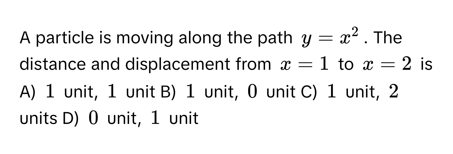 A particle is moving along the path $y=x^2$. The distance and displacement from $x=1$ to $x=2$ is 
A) $1$ unit, $1$ unit B) $1$ unit, $0$ unit C) $1$ unit, $2$ units D) $0$ unit, $1$ unit