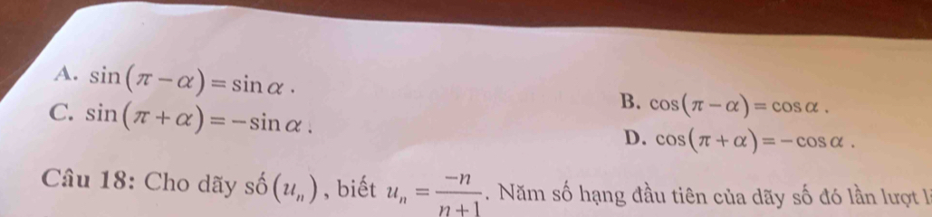 A. sin (π -alpha )=sin alpha ·
C. sin (π +alpha )=-sin alpha.
B. cos (π -alpha )=cos alpha.
D. cos (π +alpha )=-cos alpha. 
Câu 18: Cho dãy shat O(u_n) , biết u_n= (-n)/n+1 . Năm số hạng đầu tiên của dãy số đó lần lượt l