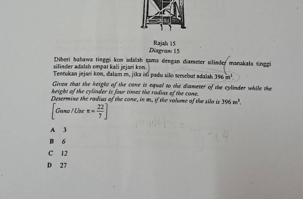 Rajah 15
Diagram 15
Diberi bahawa tinggi kon adalah sama dengan diameter silinder manakala tinggi
silinder adalah empat kali jejari kon.
Tentukan jejari kon, dalam m, jika isi padu silo tersebut adalah 396m^3. 
Given that the height of the cone is equal to the diameter of the cylinder while the
height of the cylinder is four times the radius of the cone.
Determine the radius of the cone, in m., if the volume of the silo is 396m^3. 
Gun a / Use π = 22/7 ]
A 3
B 6
C 12
D 27