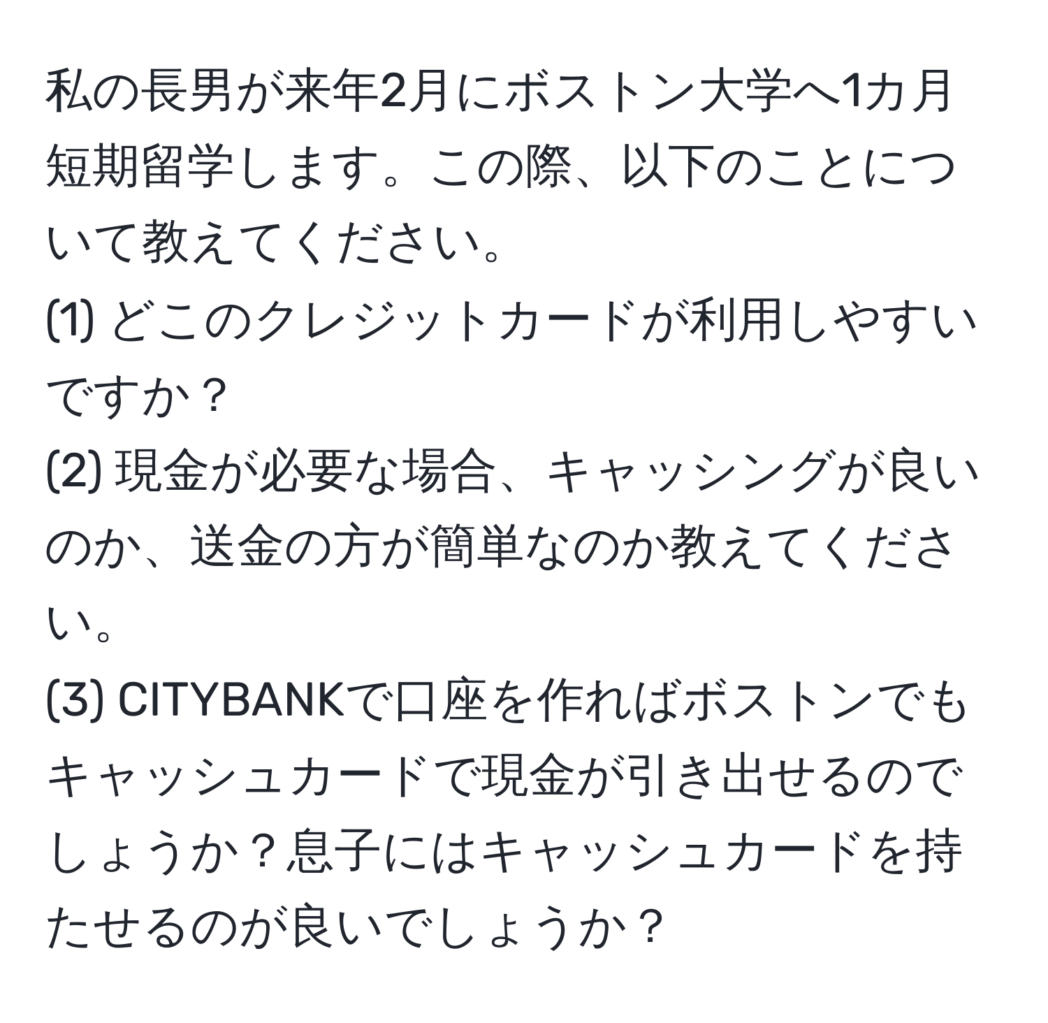 私の長男が来年2月にボストン大学へ1カ月短期留学します。この際、以下のことについて教えてください。  
(1) どこのクレジットカードが利用しやすいですか？  
(2) 現金が必要な場合、キャッシングが良いのか、送金の方が簡単なのか教えてください。  
(3) CITYBANKで口座を作ればボストンでもキャッシュカードで現金が引き出せるのでしょうか？息子にはキャッシュカードを持たせるのが良いでしょうか？