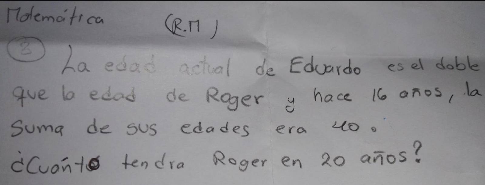 1olemafica 
(R. n)
8
ha edad actual de Eduardo esel dable 
gue la edad de Roger y hace 16 anos, la 
Suma de sus edades era uo. 
Cuant tendra Roger en 20 anos?