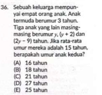 Sebuah keluarga mempun-
yai empat orang anak. Anak
termuda berumur 3 tahun.
Tiga anak yang lain masing-
masing berumur y, (y+2) dan
(2y-9) tahun. Jika rata-rata
umur mereka adalah 15 tahun,
berapakah umur anak kedua?
(A) 16 tahun
(B) 18 tahun
(C) 21 tahun
(D) 27 tahun
(E) 25 tahun