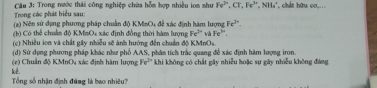 Trong nước thải công nghiệp chứa hỗn hợp nhiều ion như Fe^(2+), Cl^-, Fe^(3+), NH_4^(+ , chất hữu cơ,. 
Trong các phát biểu sau: 
(a) Nên sử dụng phương pháp chuẩn độ I KMnO_4) để xác định hàm lượng Fe^(2+). 
(b) Có thể chuẩn độ KMnO4 xác định đồng thời hàm lượng Fe^(2+) và Fe^(3+). 
(c) Nhiều ion và chất gây nhiễu sẽ ảnh hưởng đến chuẩn độ KMnO4. 
(d) Sử dụng phương pháp khác như phổ AAS, phân tích trắc quang để xác định hàm lượng iron. 
(e) Chuẩn độ KMnO_4 xác định hàm lượng Fe^(2+) khi không có chất gây nhiễu hoặc sự gây nhiễu không đáng 
kể. 
Tổng số nhận định đúng là bao nhiêu?