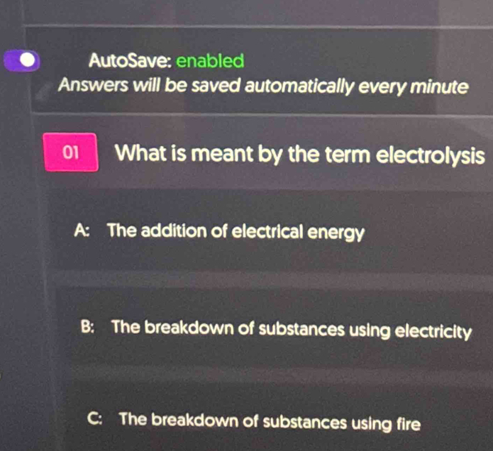 AutoSave: enabled
Answers will be saved automatically every minute
01 What is meant by the term electrolysis
A: The addition of electrical energy
B: The breakdown of substances using electricity
C: The breakdown of substances using fire