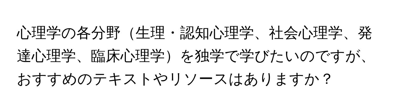 心理学の各分野生理・認知心理学、社会心理学、発達心理学、臨床心理学を独学で学びたいのですが、おすすめのテキストやリソースはありますか？