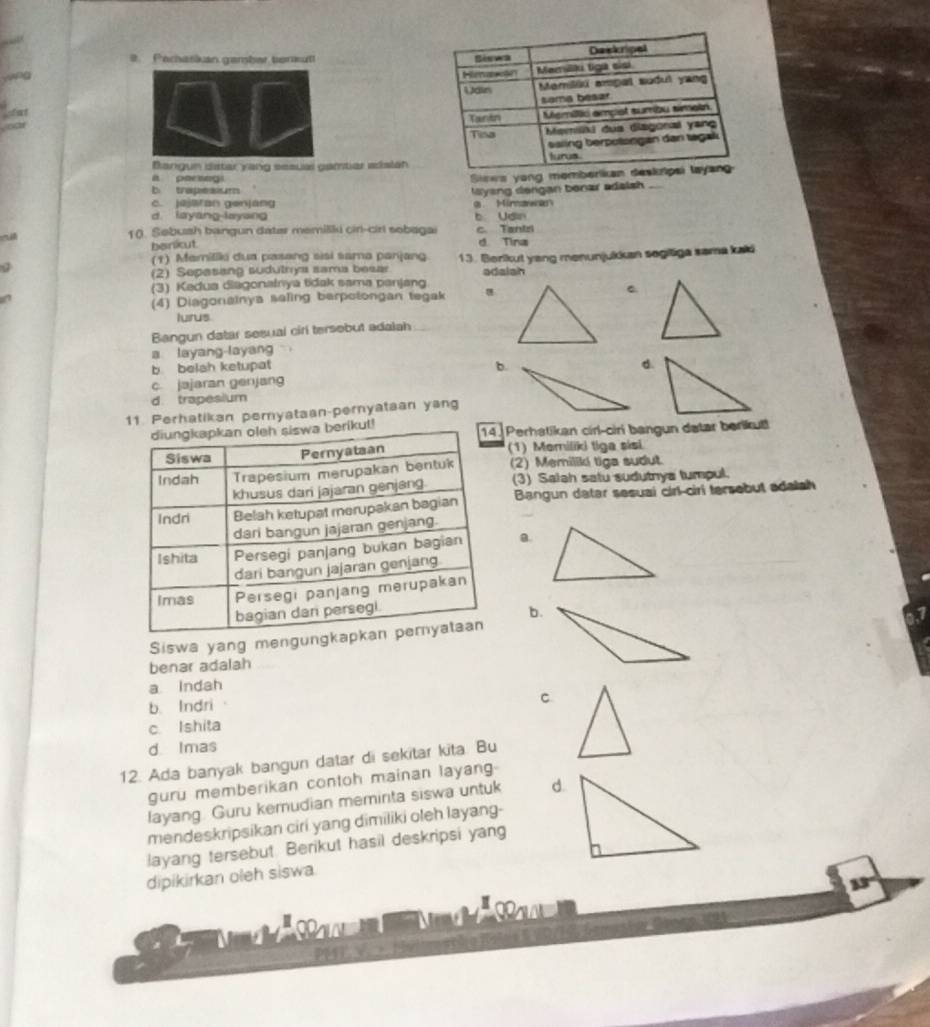 Parharkan gember teraut! 
Bangun dstar yang sesual gamtar adsian
a parsegi
Sinws yong mo
b trapesium Myang dengan benar adaish_
c. jejaran genjang 9 Mimawan
d layang-layang b Udin
10. Sebush bangun dater memiliki ciri-cirl sobagai c. Tantzi
benkut. d Tina
(1) Mamiliki dua pasang sisi sama panjang
(2) Sepasing sudutrya sama besar 13. Berikut yang menunjukkan segitiga sama kali
adaiah
(3) Kedua diagonainya tidak sama panjang
(4) Diagonainya seling berpotongan tegak
lurus
Bangun datar sesual ciri tersebut adalah
a layang-layang
b. belsh ketupat
b.
d.
c. jajaran genjang
d. trapesium
11. Perhatikan pemyataan-pernyataan yang
ikut! Perhatikan cirl-ciri bangun datar berikut
(1) Memiliki tiga sisi
(2) Memiliki tiga sudut.
(3) Salah satu sudutnya tumpul.
Bangun datar sesuai cirl-ciri tersebut adalah
a.
b.
Siswa yang mengung
benar adalah
a Indah
b. Indri
C
c Ishita
d. Imas
12. Ada banyak bangun datar di sekitar kita. Bu
guru memberikan contoh mainan layang
layang. Guru kemudian meminta siswa untuk d.
mendeskripsikan ciri yang dimiliki oleh layang-
layang tersebut. Berikut hasil deskripsi yang
dipikirkan oleh siswa.
33°
PPr