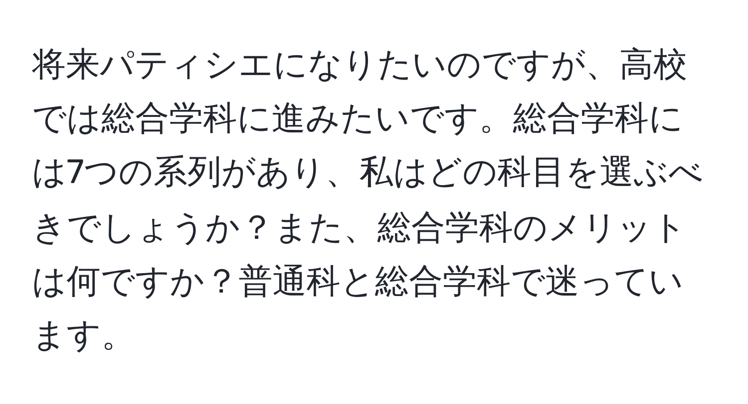 将来パティシエになりたいのですが、高校では総合学科に進みたいです。総合学科には7つの系列があり、私はどの科目を選ぶべきでしょうか？また、総合学科のメリットは何ですか？普通科と総合学科で迷っています。