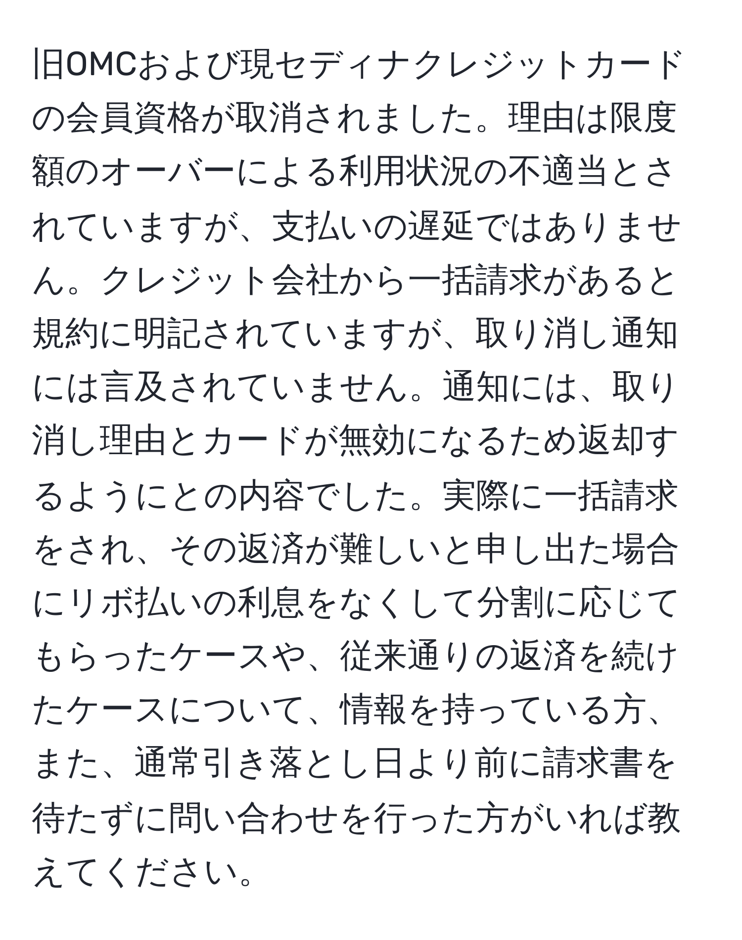 旧OMCおよび現セディナクレジットカードの会員資格が取消されました。理由は限度額のオーバーによる利用状況の不適当とされていますが、支払いの遅延ではありません。クレジット会社から一括請求があると規約に明記されていますが、取り消し通知には言及されていません。通知には、取り消し理由とカードが無効になるため返却するようにとの内容でした。実際に一括請求をされ、その返済が難しいと申し出た場合にリボ払いの利息をなくして分割に応じてもらったケースや、従来通りの返済を続けたケースについて、情報を持っている方、また、通常引き落とし日より前に請求書を待たずに問い合わせを行った方がいれば教えてください。