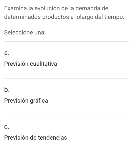 Examina la evolución de la demanda de
determinados productos a lolargo del tiempo.
Seleccione una:
a.
Previsión cualitativa
b.
Previsión gráfica
C.
Previsión de tendencias