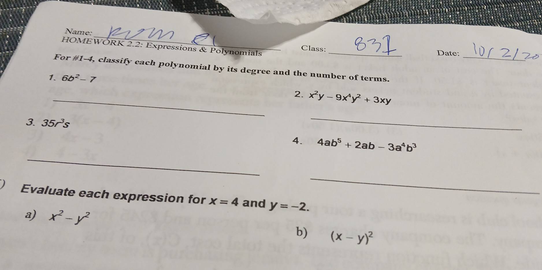 Name: 
_ 
HOMEWORK 2.2: Expressions & Polynomials 
_ 
Class: 
Date: 
For # 1-4 , classify each polynomial by its degree and the number of terms. 
1. 6b^2-7
_2. x^2y-9x^4y^2+3xy
3 35r^3s
_ 
4. 4ab^5+2ab-3a^4b^3
_ 
_ 
Evaluate each expression for x=4 and y=-2. 
a) x^2-y^2
b) (x-y)^2