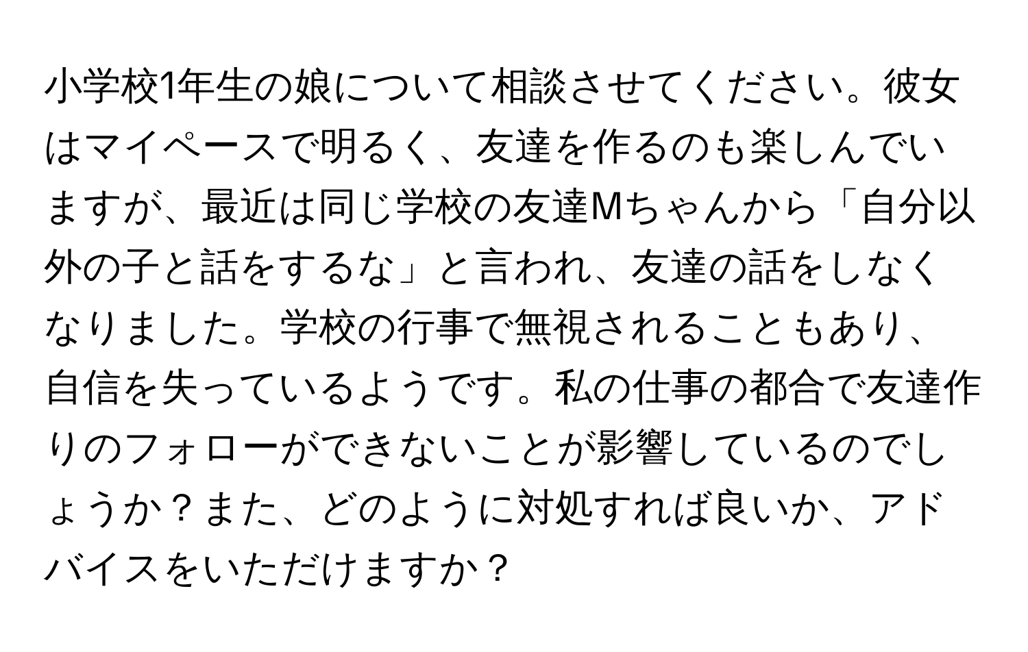 小学校1年生の娘について相談させてください。彼女はマイペースで明るく、友達を作るのも楽しんでいますが、最近は同じ学校の友達Mちゃんから「自分以外の子と話をするな」と言われ、友達の話をしなくなりました。学校の行事で無視されることもあり、自信を失っているようです。私の仕事の都合で友達作りのフォローができないことが影響しているのでしょうか？また、どのように対処すれば良いか、アドバイスをいただけますか？