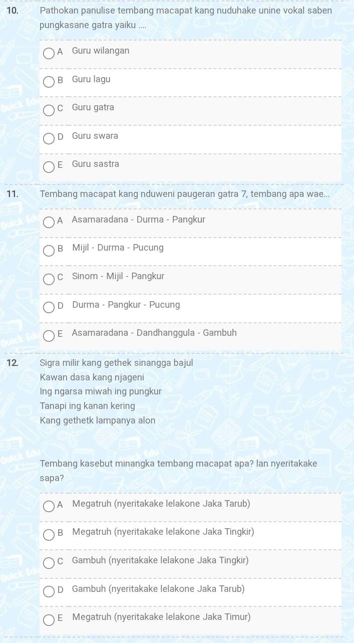 Pathokan panulise tembang macapat kang nuduhake unine vokal saben
pungkasane gatra yaiku ....
A Guru wilangan
B Guru lagu
C Guru gatra
D Guru swara
E Guru sastra
11. Tembang macapat kang nduweni paugeran gatra 7, tembang apa wae...
A Asamaradana - Durma - Pangkur
B Mijil - Durma - Pucung
C Sinom - Mijil - Pangkur
D Durma - Pangkur - Pucung
E Asamaradana - Dandhanggula - Gambuh
12. Sigra milir kang gethek sinangga bajul
Kawan dasa kang njageni
Ing ngarsa miwah ing pungkur
Tanapi ing kanan kering
Kang gethetk lampanya alon
Tembang kasebut minangka tembang macapat apa? lan nyeritakake
sapa?
A Megatruh (nyeritakake lelakone Jaka Tarub)
B Megatruh (nyeritakake lelakone Jaka Tingkir)
C Gambuh (nyeritakake lelakone Jaka Tingkir)
D Gambuh (nyeritakake lelakone Jaka Tarub)
E Megatruh (nyeritakake lelakone Jaka Timur)