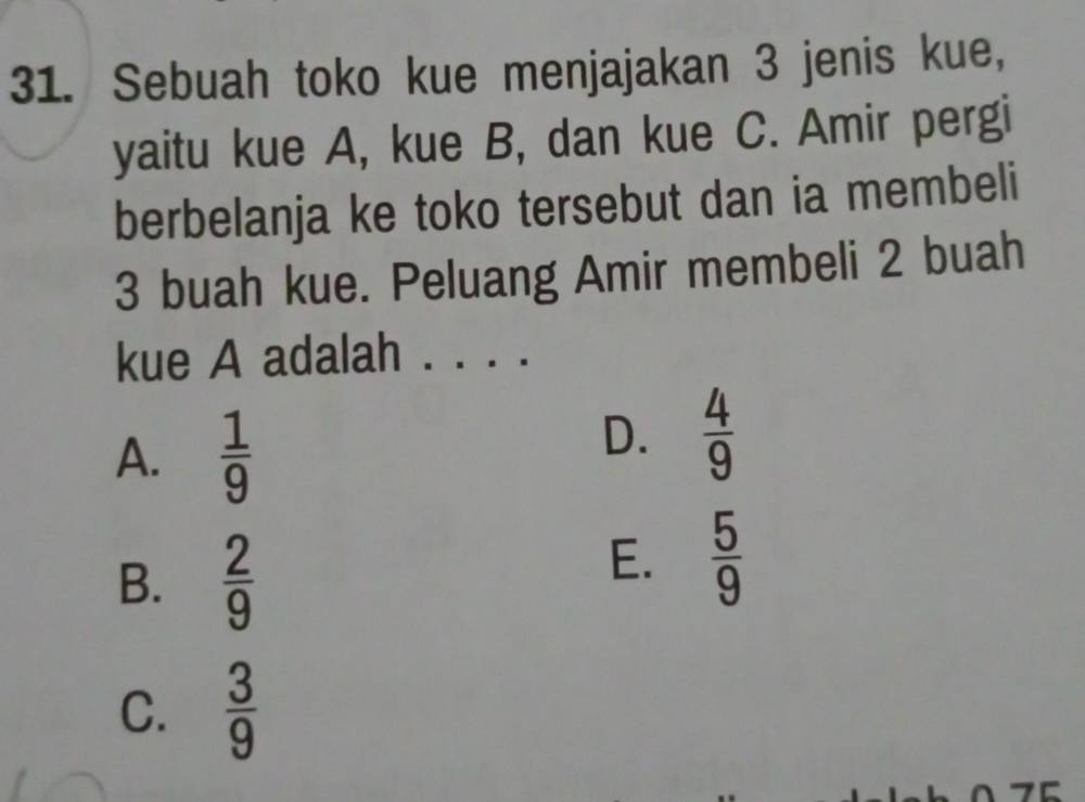 Sebuah toko kue menjajakan 3 jenis kue,
yaitu kue A, kue B, dan kue C. Amir pergi
berbelanja ke toko tersebut dan ia membeli
3 buah kue. Peluang Amir membeli 2 buah
kue A adalah ._
A.  1/9 
D.  4/9 
B.  2/9 
E.  5/9 
C.  3/9 