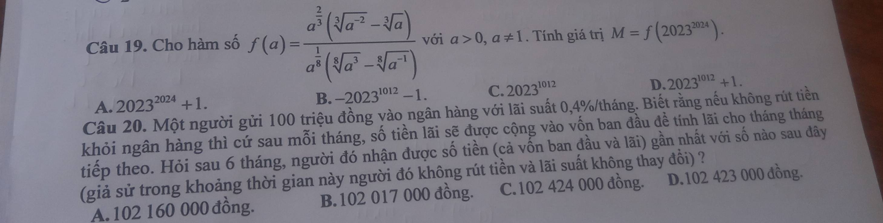 Cho hàm số f(a)=frac a^(frac 2)3(sqrt[3](a^(-2))-sqrt[3](a))a^(frac 1)8(sqrt[3](a^3)-sqrt[3](a^(-1))) với a>0,a!= 1. Tính giá trị M=f(2023^(2024)).
A. 2023^(2024)+1.
B. -2023^(1012)-1. C. 2023^(1012) D. 2023^(1012)+1. 
Câu 20. Một người gửi 100 triệu đồng vào ngân hàng với lãi suất 0, 4% /tháng. Biết rằng nếu không rút tiền
khỏi ngân hàng thì cứ sau mỗi tháng, số tiền lãi sẽ được cộng vào vốn ban đầu đề tính lãi cho tháng tháng
tiếp theo. Hỏi sau 6 tháng, người đó nhận được số tiền (cả vốn ban đầu và lãi) gần nhất với số nào sau đây
(giả sử trong khoảng thời gian này người đó không rút tiền và lãi suất không thay đổi) ?
A. 102 160 000 đồng. B. 102 017 000 đồng. C. 102 424 000 đồng. D. 102 423 000 đồng.