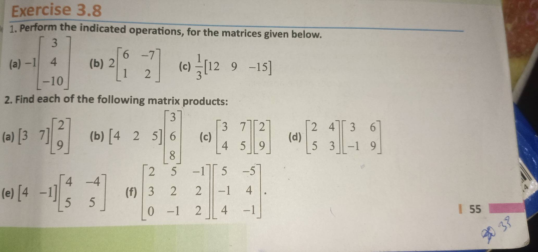 Perform the indicated operations, for the matrices given below. 
(a) -1beginbmatrix 3 4 -10endbmatrix (b) 2beginbmatrix 6&-7 1&2endbmatrix (c)  1/3 [129-15]
2. Find each of the following matrix products: 
(a) [37]beginbmatrix 2 9endbmatrix (b) [425]beginbmatrix 3 6 8endbmatrix (c) beginbmatrix 3&7 4&5endbmatrix beginbmatrix 2 9endbmatrix (d) beginbmatrix 2&4 5&3endbmatrix beginbmatrix 3&6 -1&9endbmatrix
(e) [4-1]beginbmatrix 4&-4 5&5endbmatrix (f) beginbmatrix 2&5&-1 3&2&2 0&-1&2endbmatrix beginbmatrix 5&-5 -1&4 4&-1endbmatrix. 
| 55