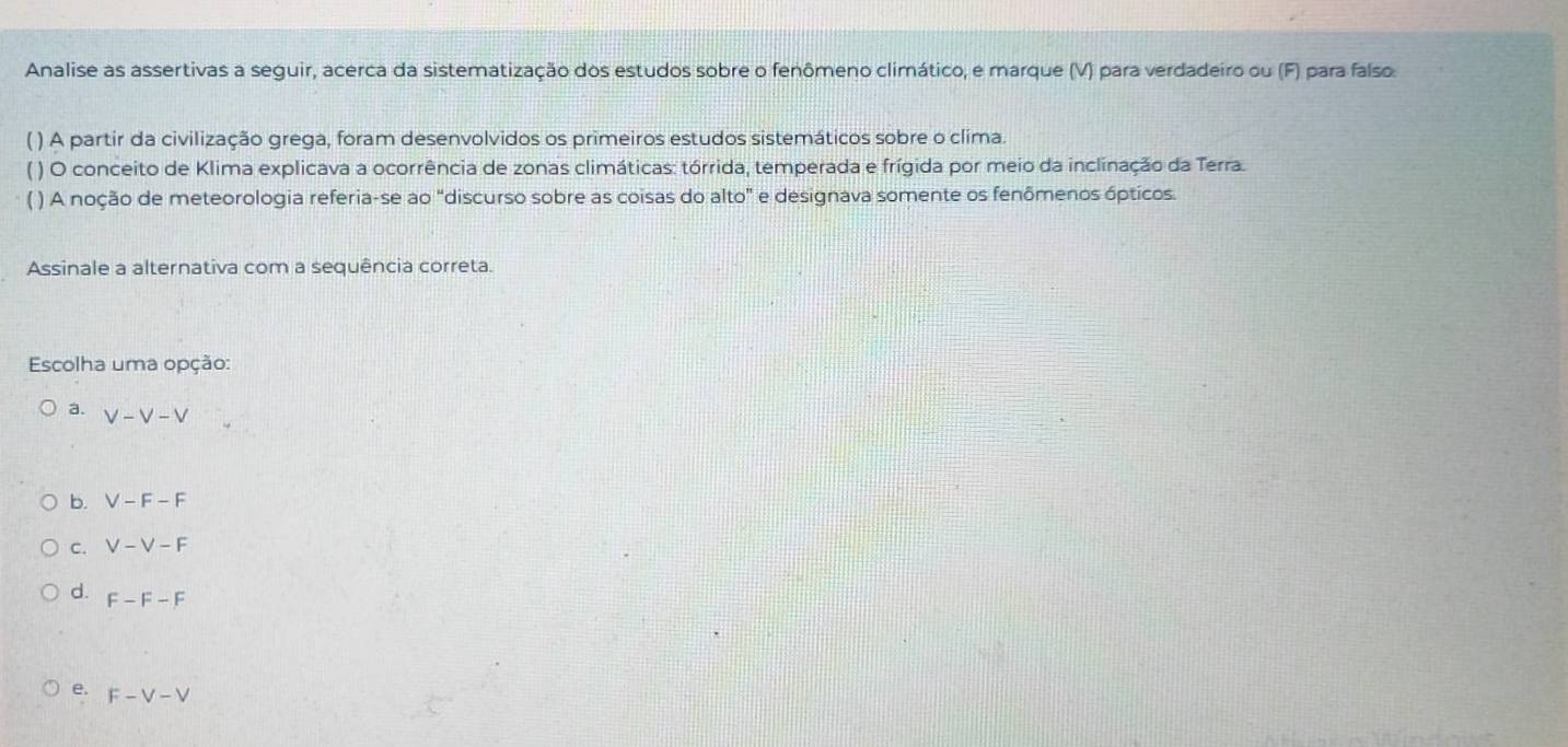 Analise as assertivas a seguir, acerca da sistematização dos estudos sobre o fenômeno climático, e marque (V) para verdadeiro ou (F) para falso.
( ) A partir da civilização grega, foram desenvolvidos os primeiros estudos sistemáticos sobre o clima.
( ) O conceito de Klima explicava a ocorrência de zonas climáticas: tórrida, temperada e frígida por meio da inclinação da Terra.
( ) A noção de meteorologia referia-se ao “discurso sobre as coisas do alto" e designava somente os fenômenos ópticos.
Assinale a alternativa com a sequência correta.
Escolha uma opção:
a. V-V-V
b. V-F-F
C. V-V-F
d. F-F-F
e. F-V-V