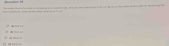 The water level of a creek is increasing at a constant rate. At noon, the water level is 22 cm. By 5μμ, the water level is 29 cm. Assuming the
trend continues, what will the water level be at 7=?
A) 318 cm
B) 33.2 cm
C) 38.8 cm
D) 43.0 cm