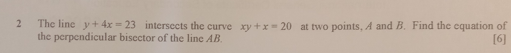 The line y+4x=23 intersects the curve xy+x=20 at two points, A and B. Find the equation of
the perpendicular bisector of the line AB. [6]