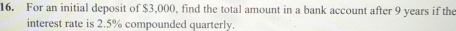 For an initial deposit of $3,000, find the total amount in a bank account after 9 years if the 
interest rate is 2.5% compounded quarterly.