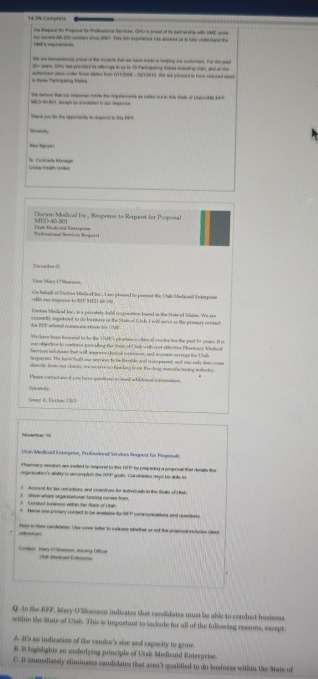 14.3% Complets
deae te Peoe te Ptsone Bervicee, H) s cd of te ceceat e with UAE ee
            h   
a  o   tha w hve  i t a . F  t 
                                    
in Baoke Particpating trates suttertved users unde those stkes hin (15 2008 - 00+ 2913. 7e we pleseed to haus rot aed co
t    td       We heeve that our sespore mrte the requrements as caled out in the Stake of Uuntutee ty 
t v  f the  opportane is cerrd is   h  
Sincerely
S Contracín Itanáca
oron Medical Irc . Response to Request fer Proposa
Predmnional erricos Riquial  Lad Mnticaó Esterpaia
Deccster it!
e M acnL  r  
On behall of Doctan Minnice inc, Lso plaeed to poment the Utsh Mnlinad interpes
Coton Mndcal lor a n a creodsly hold corpunation bted us the 1iteof Mnee. We ===
dor RF T releall coseandeshg dy 1  My
We lere been honoeed to be the UME's pharnace altrical vendior for the past.5+ years. It t
ur object ns to comoios prol ileg the Sote of Uain w ol cost effectioe Pharmacy Mele e
merrion aolotions tad will anorone deteall rnres, and we ere orees for Ul
e sporrees. The have bald our seevioes to be fnla arad t e sn parent, an ows anky ceas cope
lon  thy looms cns s hasts, wee moe e ys o Pamhing Crold. Wor s knug ma tain taa wag indn  che y
Peam contact sur i you hare spamboa in c a ll toral se p  op
 
eons d. Doston ( ()
Aovember ==
Uan Minlcael i ntrgse, Prhessionall Senvácos Hequet for Esspnsale
Parary sendors ars iited to respored to thes H1 I' by cespadieg a cmpotal that decals the
organsaten's ability to occomplish the R3P goals. Candidates rt be able to
2   Grace where aegarsational furling carses trom   Aconust tot tex recuctions and moentives for instivicuah in the Italle of U sh
4 Hame one primary contact to he avelable for iF P comeuracations and quarston
reeence Noge to hver cancisiate: Sue cover tetter to ineleete whrther or sof the priposal incluces cllent
Cantan Bary 12 hansó Hscang 10e  at Madcaed Enteronce
Q. In the RFP, Mary O'Shannoo indicates that candidotes must be able to conduct business
within the State of Utsh. This is important to include for all of the following reasons, except
A. It's an indication of the vendor's size and capacity to grose.
B. I highlights an underlying principle of Utah Medicaid Enterpeise.
C. It immediately eliminates candidates that aren't qualified to do business within the State of