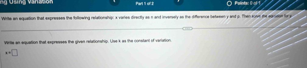 ng Using Variation Part 1 of 2 Points: 0 of 1
Write an equation that expresses the following relationship: x varies directly as n and inversely as the difference between y and p. Then solve the equation for y
Write an equation that expresses the given relationship. Use k as the constant of variation.
x=□