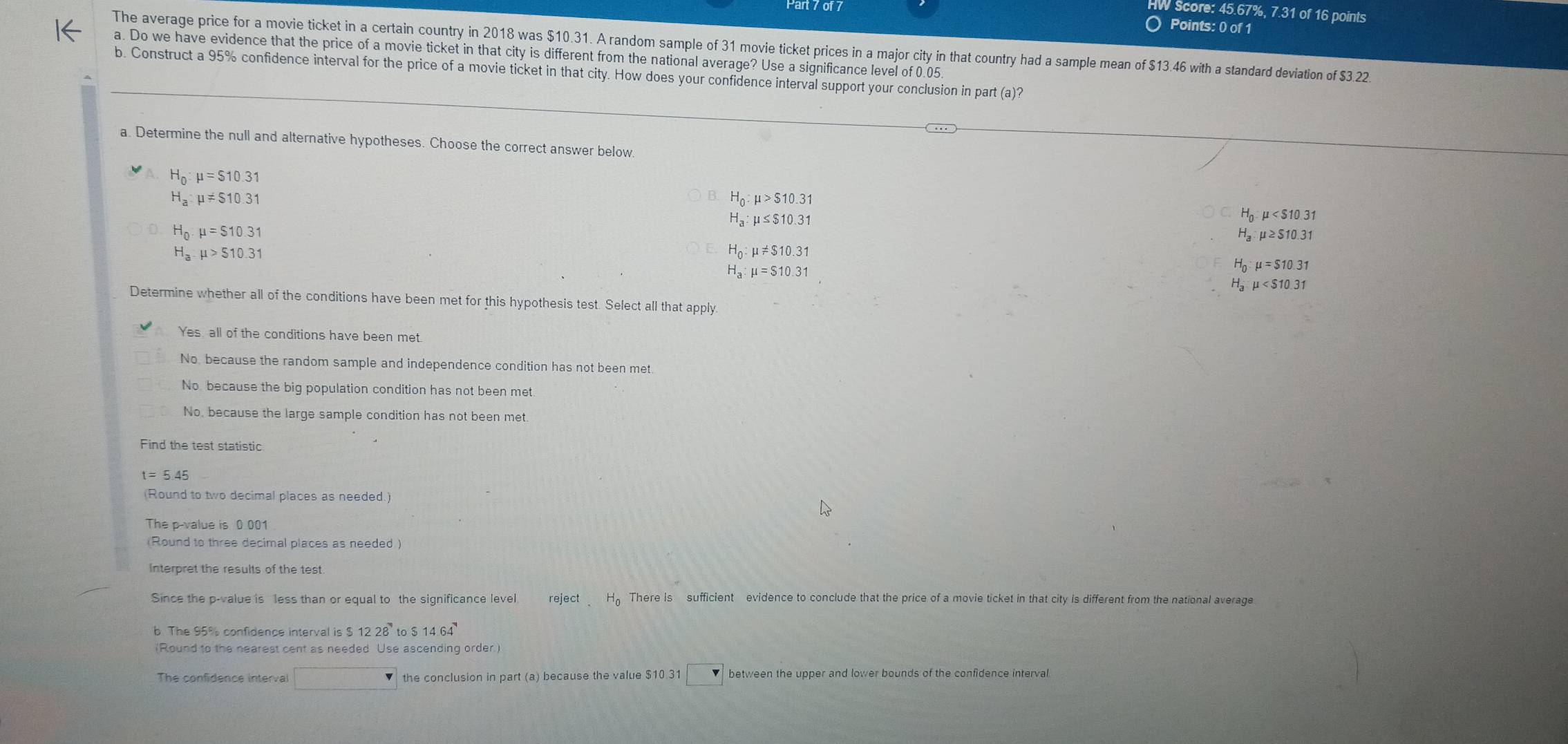 Score: 45.67%, 7.31 of 16 points
○ Points: 0 of 1
The average price for a movie ticket in a certain country in 2018 was $10.31. A random sample of 31 movie ticket prices in a major city in that country had a sample mean of $13.46 with a standard deviation of $3.22.
a. Do we have evidence that the price of a movie ticket in that city is different from the national average? Use a significance level of 0.05.
b. Construct a 95% confidence interval for the price of a movie ticket in that city. How does your confidence interval support your conclusion in part (a)?
a. Determine the null and alternative hypotheses. Choose the correct answer below.
H_0:mu =$10.31
H_a:mu != $10.31
B. H_0:mu >$10.31
H_a:mu ≤ $10.31
H_0:mu
H_0.mu =$10.31
a:mu ≥ 510.31
H_a.mu >$10.31
H_0:mu != $10.31
H_a:mu =$10.31
H_0:mu =$10.31
mu
Determine whether all of the conditions have been met for this hypothesis test. Select all that apply
Yes, all of the conditions have been met.
No, because the random sample and independence condition has not been met.
No because the big population condition has not been met.
No, because the large sample condition has not been met
Find the test statistic
t=5.45
(Round to two decimal places as needed.)
The p-value is 0 001
(Round to three decimal places as needed )
interpret the results of the test.
Since the p-value is less than or equal to the significance level reject.H_0 There is sufficient evidence to conclude that the price of a movie ticket in that city is different from the national average
b The 95% confidence interval is $1228°to$14.64°
(Round to the nearest cent as needed Use ascending order)
The confidence interval □ the conclusion in part (a) because the value $10.31 between the upper and lower bounds of the confidence interval