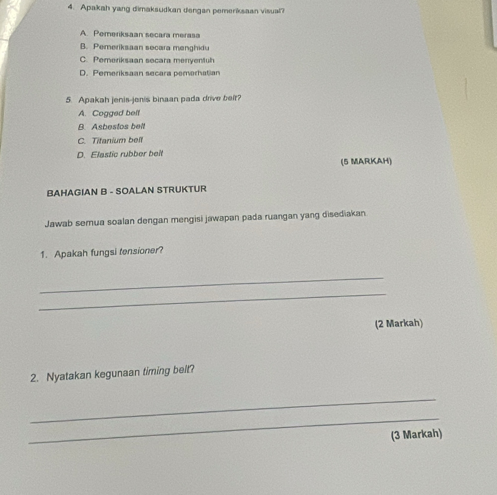 Apakah yang dimaksudkan dengan pemeriksaan visuat?
A. Pemeriksaan secara merasa
B. Pemeriksaan secara menghidu
C. Pemeriksaan secara menyentuh
D. Pemeriksaan secara pemerhatian
5 Apakah jenis jenis binaan pada drive belt?
A. Cogged bell
B. Asbestos belt
C. Titanium belt
D. Elastic rubber belt
(5 MARKAH)
BAHAGIAN B - SOALAN STRUKTUR
Jawab semua soalan dengan mengisi jawapan pada ruangan yang disediakan
1. Apakah fungsi tensioner?
_
_
(2 Markah)
2. Nyatakan kegunaan timing belt?
_
_
(3 Markah)