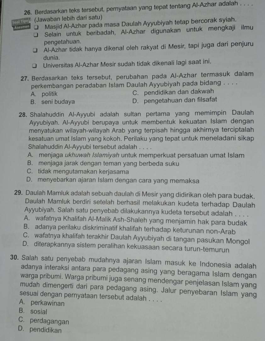 Berdasarkan teks tersebut, pernyataan yang tepat tentang Al-Azhar adalah . . . .
S e (Jawaban lebih dari satu)
Asesmen Masjid Al-Azhar pada masa Daulah Ayyubiyah tetap bercorak syiah.
Selain untuk beribadah, Al-Azhar digunakan untuk mengkaji ilmu
pengetahuan.
Al-Azhar tidak hanya dikenal oleh rakyat di Mesir, tapi juga dari penjuru
dunia.
Universitas Al-Azhar Mesir sudah tidak dikenali lagi saat ini.
27. Berdasarkan teks tersebut, perubahan pada Al-Azhar termasuk dalam
perkembangan peradaban Islam Daulah Ayyubiyah pada bidang . . . .
A. politik C. pendidikan dan dakwah
B. seni budaya D. pengetahuan dan filsafat
28. Shalahuddin Al-Ayyubi adalah sultan pertama yang memimpin Daulah
Ayyubiyah. Al-Ayyubi berupaya untuk membentuk kekuatan Islam dengan
menyatukan wilayah-wilayah Arab yang terpisah hingga akhirnya terciptalah
kesatuan umat Islam yang kokoh. Perilaku yang tepat untuk meneladani sikap
Shalahuddin Al-Ayyubi tersebut adalah . . . .
A. menjaga ukhuwah Islamiyah untuk memperkuat persatuan umat Islam
B. menjaga jarak dengan teman yang berbeda suku
C. tidak mengutamakan kerjasama
D. menyebarkan ajaran Islam dengan cara yang memaksa
29. Daulah Mamluk adalah sebuah daulah di Mesir yang didirikan oleh para budak.
Daulah Mamluk berdiri setelah berhasil melakukan kudeta terhadap Daulah
Ayyubiyah. Salah satu penyebab dilakukannya kudeta tersebut adalah . . . .
A. wafatnya Khalifah Al-Malik Ash-Shaleh yang menjamin hak para budak
B. adanya perilaku diskriminatif khalifah terhadap keturunan non-Arab
C. wafatnya khalifah terakhir Daulah Ayyubiyah di tangan pasukan Mongol
D. diterapkannya sistem peralihan kekuasaan secara turun-temurun
30. Salah satu penyebab mudahnya ajaran Islam masuk ke Indonesia adalah
adanya interaksi antara para pedagang asing yang beragama Islam dengan
warga pribumi. Warga pribumi juga senang mendengar penjelasan Islam yang
mudah dimengerti dari para pedagang asing. Jalur penyebaran Islam yang
sesuai dengan pernyataan tersebut adalah . . . .
A. perkawinan
B. sosial
C. perdagangan
D. pendidikan