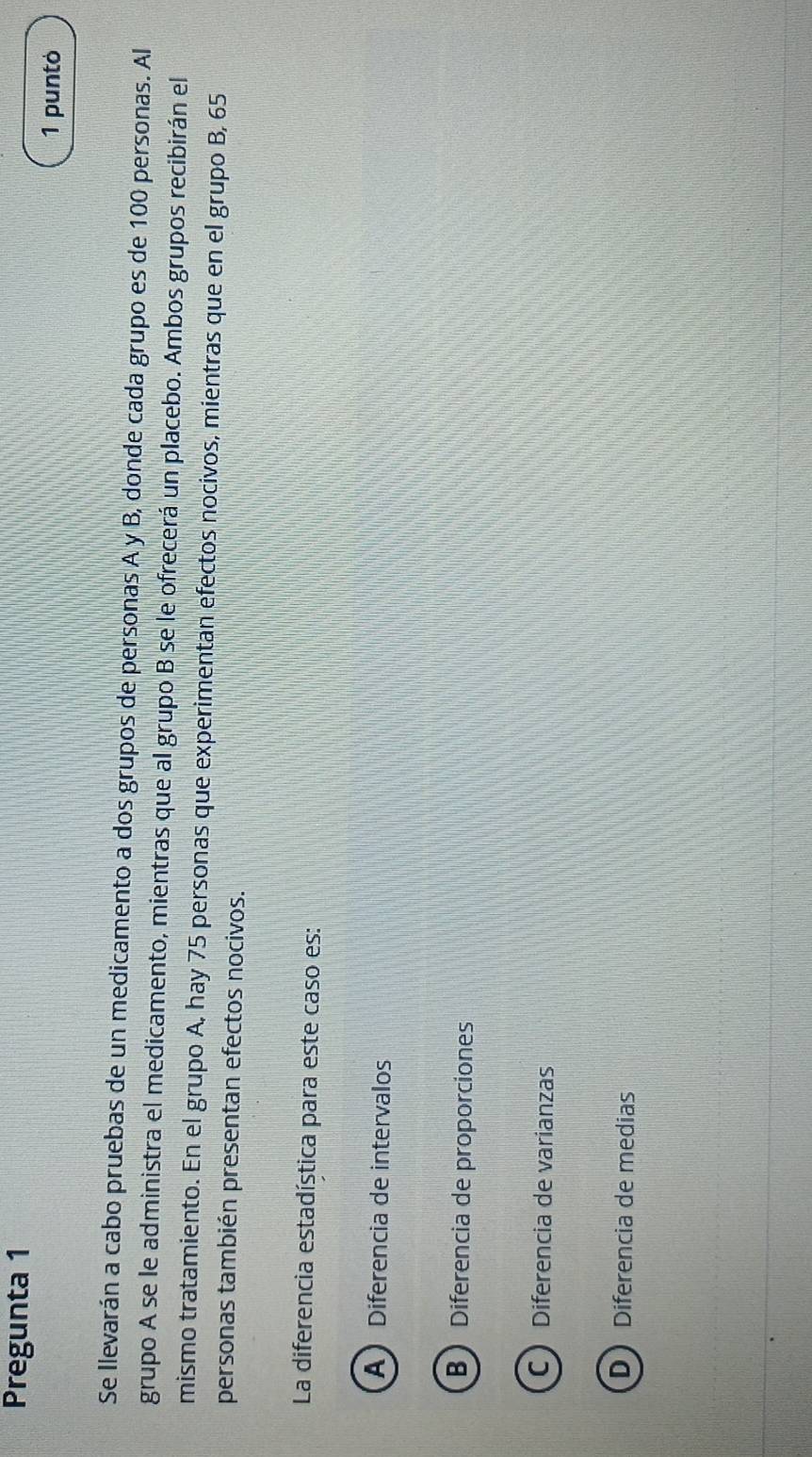 Pregunta 1
1 puntó
Se llevarán a cabo pruebas de un medicamento a dos grupos de personas A y B, donde cada grupo es de 100 personas. Al
grupo A se le administra el medicamento, mientras que al grupo B se le ofrecerá un placebo. Ambos grupos recibirán el
mismo tratamiento. En el grupo A, hay 75 personas que experimentan efectos nocivos, mientras que en el grupo B, 65
personas también presentan efectos nocivos.
La diferencia estadística para este caso es:
ADiferencia de intervalos
B Diferencia de proporciones
C Diferencia de varianzas
D Diferencia de medias