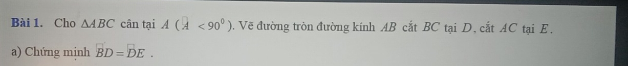 Cho △ ABC cân tại A(A<90°). Vẽ đường tròn đường kính AB cắt BC tại D, cắt AC tại E. 
a) Chứng mịnh BD=DE.