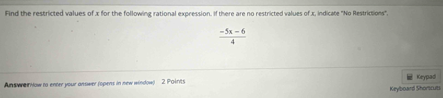 Find the restricted values of x for the following rational expression. If there are no restricted values of x, indicate "No Restrictions".
 (-5x-6)/4 
AnswerHow to enter your answer (opens in new window) 2 Points Keypad 
Keyboard Shortcuts