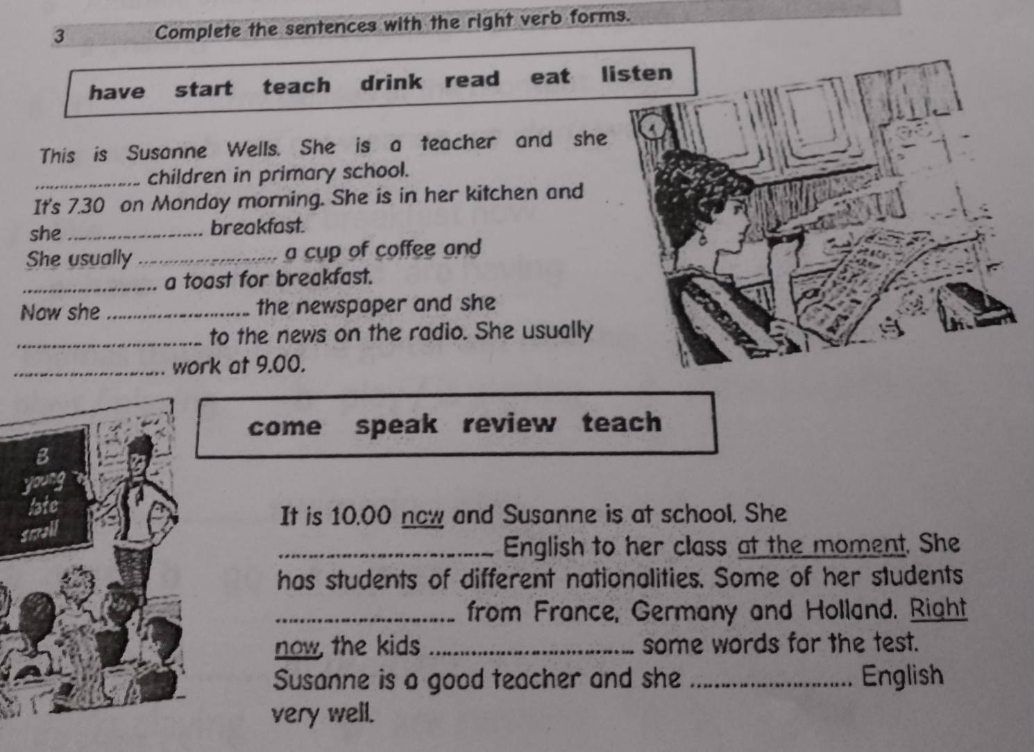 Complete the sentences with the right verb forms. 
have start teach drink read eat listen 
This is Susanne Wells. She is a teacher and she 
_children in primary school. 
It's 7.30 on Mondoy morning. She is in her kitchen and 
she _breakfast. 
She usually _a cup of coffee and 
_a toast for breakfast. 
Now she _the newspaper and she 
_to the news on the radio. She usually 
_work at 9.00. 
come speak review teach 
It is 10.00 now and Susanne is at school. She 
_English to her class at the moment. She 
has students of different nationalities. Some of her students 
_from France, Germany and Holland. Right 
now, the kids _some words for the test. 
Susanne is a good teacher and she _English 
very well.