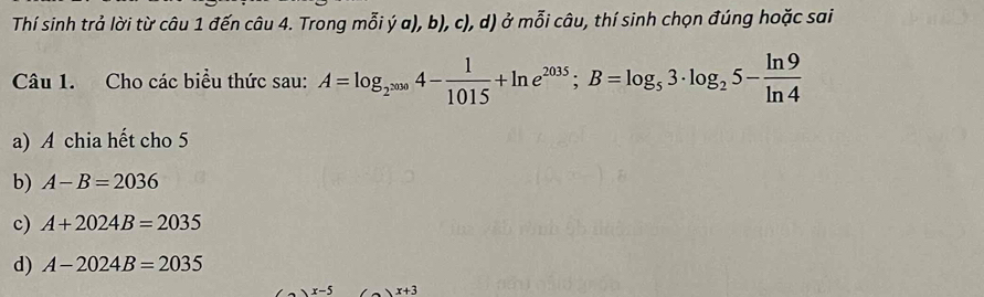 Thí sinh trả lời từ câu 1 đến câu 4. Trong mỗi ý a), b), c), d) ở mỗi câu, thí sinh chọn đúng hoặc sai 
Câu 1. Cho các biểu thức sau: A=log _2^(2009)4- 1/1015 +ln e^(2035); B=log _53· log _25- ln 9/ln 4 
a) A chia hết cho 5
b) A-B=2036
c) A+2024B=2035
d) A-2024B=2035
x+3