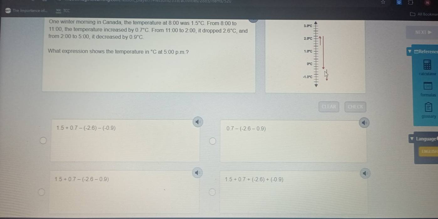 The Importance of TCC All Bookma
One winter morning in Canada, the temperature at 8:00 was 1.5°C. From 8:00 to
3.0°C
11:00, the temperature increased by 0.7°C. From 11:00 to 2:00 , it dropped 2.6°C , and NEXT▶
from 2:00 to 5:00, it decreased by 0.9°C.
2.0°C
What expression shows the temperature in °C at 5:00 p.m.? 1.0°C Referenc
0℃C
-1.0° calculator
(7
formulas
CLEAR CHECK
glossary
1.5+0.7-(-2.6)-(-0.9)
0.7-(-2.6-0.9)
Language
ENGEISH
1.5+0.7-(-2.6-0.9)
1.5+0.7+(-2.6)+(-0.9)