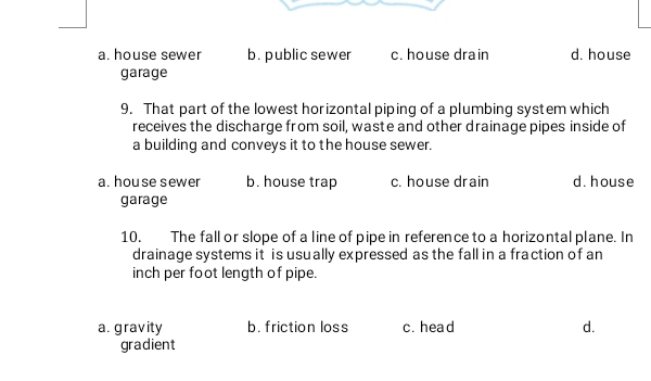 a. house sewer b. public sewer c. house drain d. house
garage
9. That part of the lowest horizontal piping of a plumbing system which
receives the discharge from soil, waste and other drainage pipes inside of
a building and conveys it to the house sewer.
a. house sewer b. house trap c. house drain d. house
garage
10. The fall or slope of a line of pipe in reference to a horizontal plane. In
drainage systems it is usually expressed as the fall in a fraction of an
inch per foot length of pipe.
a. gravity b. friction loss c. head d.
gradient