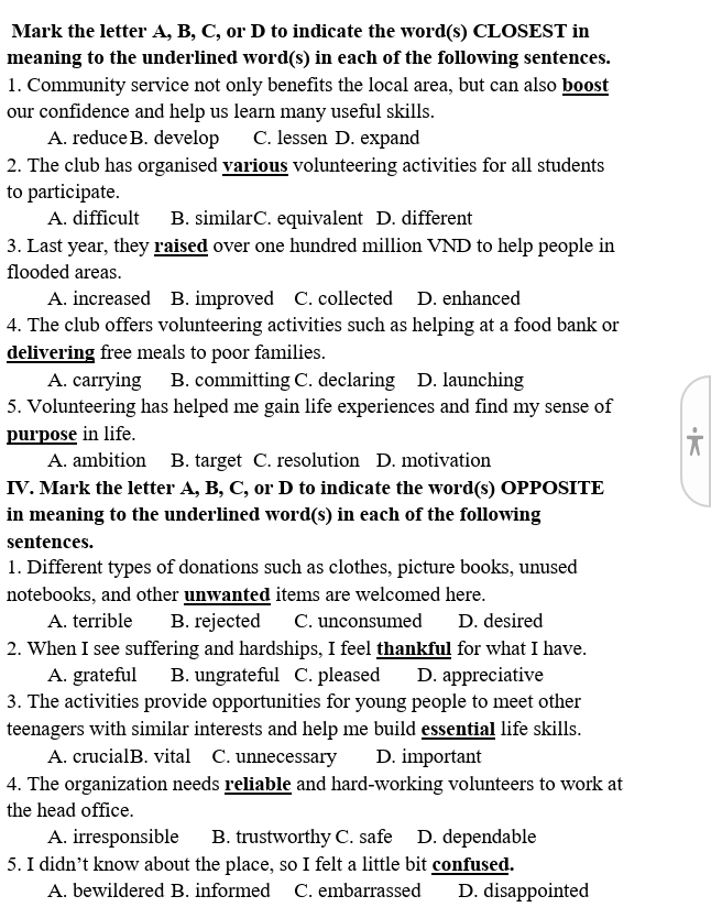 Mark the letter A, B, C, or D to indicate the word(s) CLOSEST in
meaning to the underlined word(s) in each of the following sentences.
1. Community service not only benefits the local area, but can also boost
our confidence and help us learn many useful skills.
A. reduce B. develop C. lessen D. expand
2. The club has organised various volunteering activities for all students
to participate.
A. difficult B. similarC. equivalent D. different
3. Last year, they raised over one hundred million VND to help people in
flooded areas.
A. increased B. improved C. collected D. enhanced
4. The club offers volunteering activities such as helping at a food bank or
delivering free meals to poor families.
A. carrying B. committing C. declaring D. launching
5. Volunteering has helped me gain life experiences and find my sense of
purpose in life.
A. ambition B. target C. resolution D. motivation
IV. Mark the letter A, B, C, or D to indicate the word(s) OPPOSITE
in meaning to the underlined word(s) in each of the following
sentences.
1. Different types of donations such as clothes, picture books, unused
notebooks, and other unwanted items are welcomed here.
A. terrible B. rejected C. unconsumed D. desired
2. When I see suffering and hardships, I feel thankful for what I have.
A. grateful B. ungrateful C. pleased D. appreciative
3. The activities provide opportunities for young people to meet other
teenagers with similar interests and help me build essential life skills.
A. crucialB. vital C. unnecessary D. important
4. The organization needs reliable and hard-working volunteers to work at
the head office.
A. irresponsible B. trustworthy C. safe D. dependable
5. I didn’t know about the place, so I felt a little bit confused.
A. bewildered B. informed C. embarrassed D. disappointed