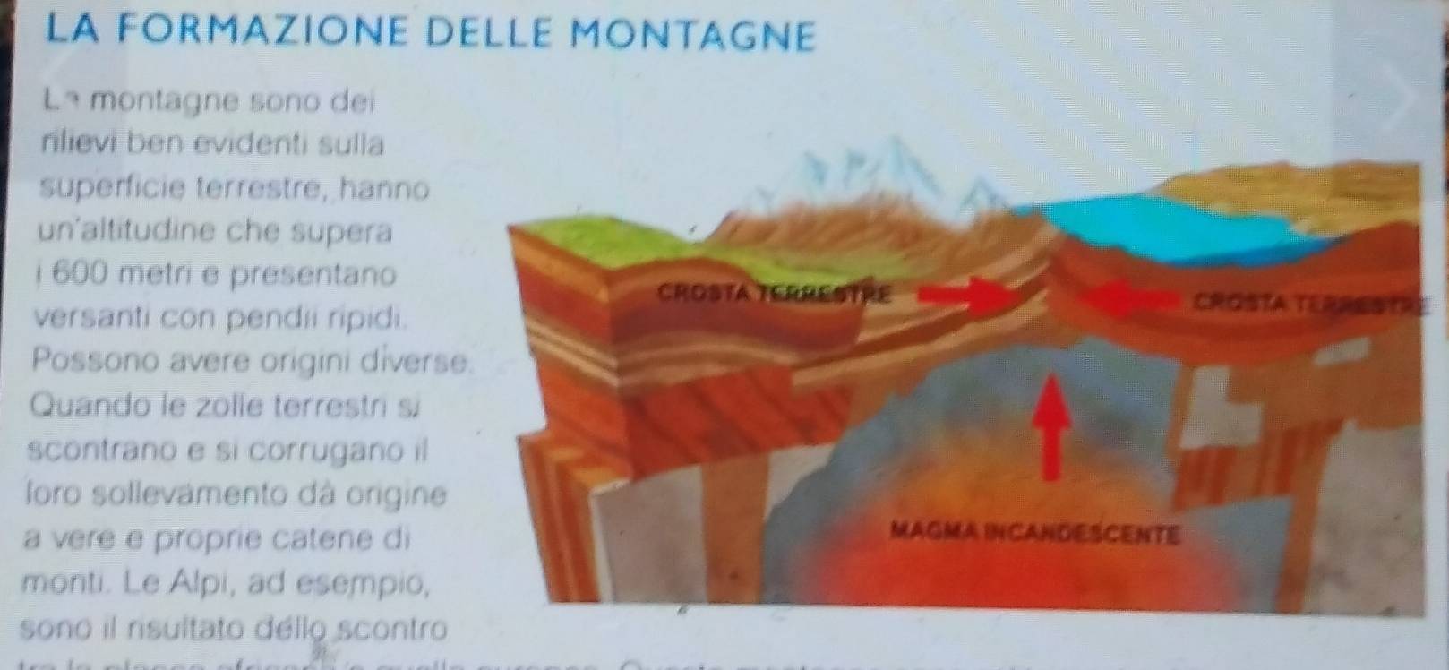 LA FORMAZIONE DELLE MONTAGNE 
Lª montagne sono dei 
rilievi ben evidenti sulla 
superficie terrestre, hanno 
un'altitudine che supera 
i 600 metri e presentanoE 
versanti con pendii ripidi. 
Possono avere origini divers 
Quando le zolle terrestri si 
scontrano e si corrugano il 
loro sollevamento dá origine 
a vere e proprie catene di 
monti. Le Alpi, ad esempio, 
sono il risultato dello scontro